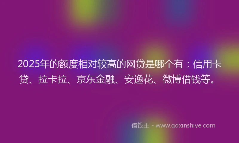 2025年的额度相对较高的网贷是哪个有：信用卡贷、拉卡拉、京东金融、安逸花、微博借钱等。
