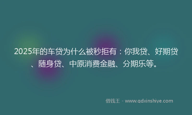 2025年的车贷为什么被秒拒有：你我贷、好期贷、随身贷、中原消费金融、分期乐等。