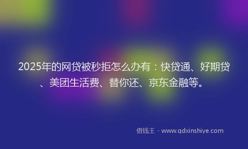 2025年的网贷被秒拒怎么办有：快贷通、好期贷、美团生活费、替你还、京东金融等。