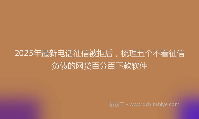 2025年最新电话征信被拒后，梳理五个不看征信负债的网贷百分百下款软件