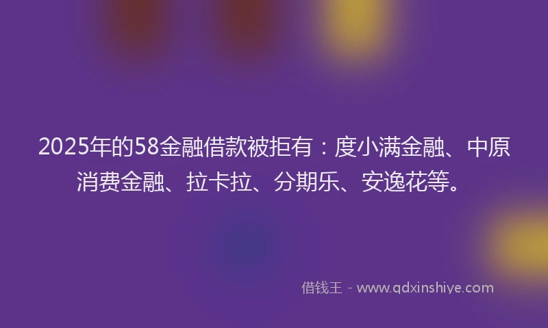 2025年的58金融借款被拒有：度小满金融、中原消费金融、拉卡拉、分期乐、安逸花等。
