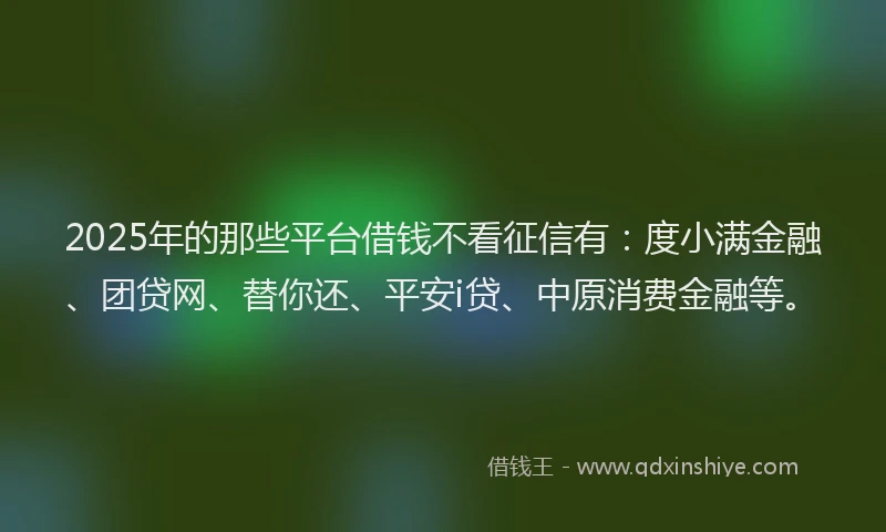 2025年的那些平台借钱不看征信有：度小满金融、团贷网、替你还、平安i贷、中原消费金融等。