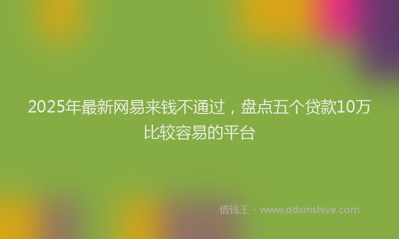 2025年最新网易来钱不通过，盘点五个贷款10万比较容易的平台