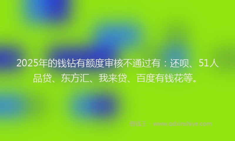 2025年的钱钻有额度审核不通过有：还呗、51人品贷、东方汇、我来贷、百度有钱花等。