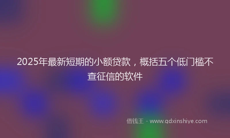 2025年最新短期的小额贷款，概括五个低门槛不查征信的软件