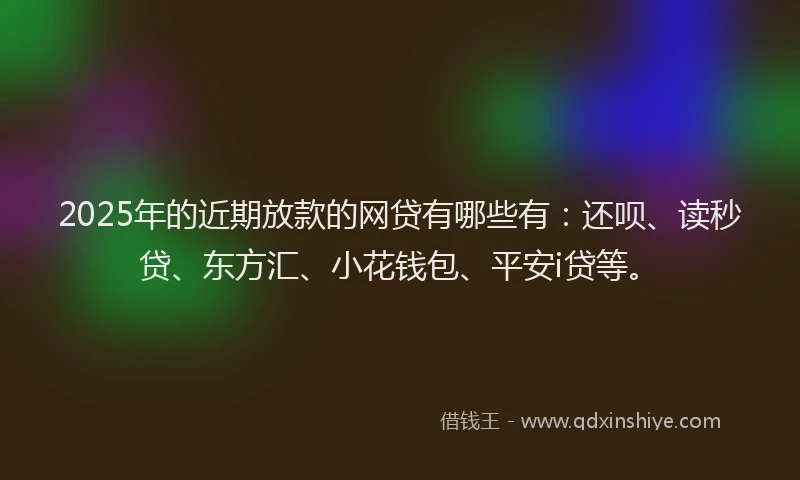 2025年的近期放款的网贷有哪些有：还呗、读秒贷、东方汇、小花钱包、平安i贷等。