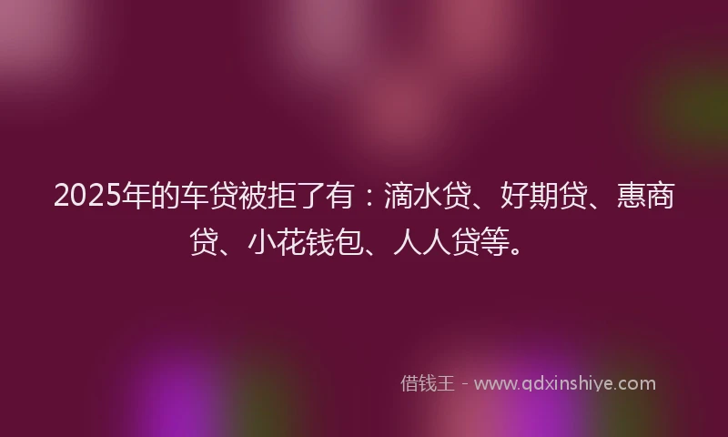 2025年的车贷被拒了有：滴水贷、好期贷、惠商贷、小花钱包、人人贷等。