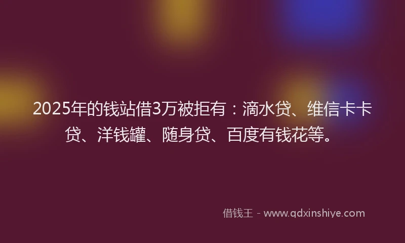 2025年的钱站借3万被拒有：滴水贷、维信卡卡贷、洋钱罐、随身贷、百度有钱花等。