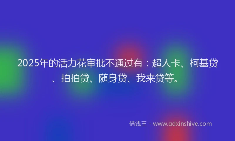 2025年的活力花审批不通过有：超人卡、柯基贷、拍拍贷、随身贷、我来贷等。