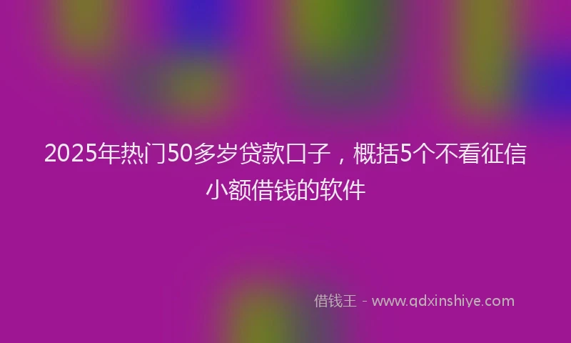2025年热门50多岁贷款口子，概括5个不看征信小额借钱的软件