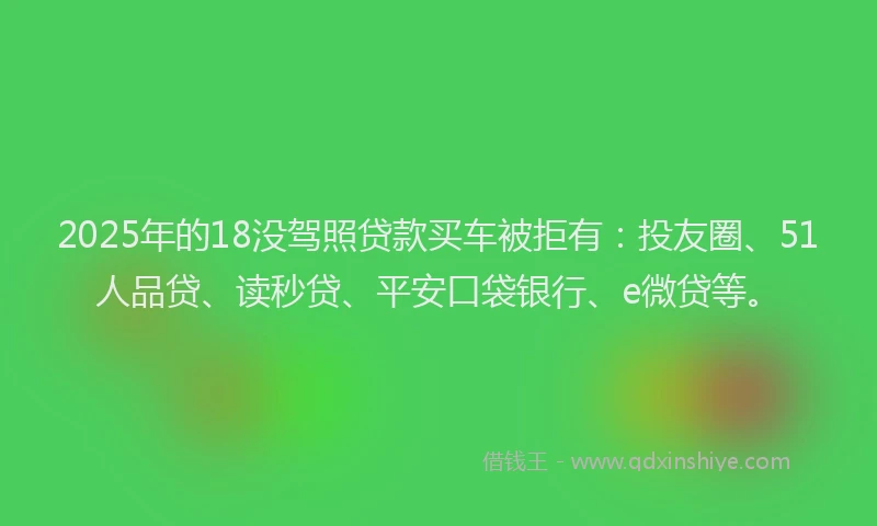 2025年的18没驾照贷款买车被拒有：投友圈、51人品贷、读秒贷、平安口袋银行、e微贷等。