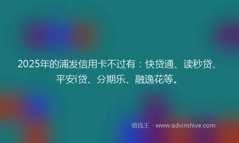 2025年的浦发信用卡不过有：快贷通、读秒贷、平安i贷、分期乐、融逸花等。