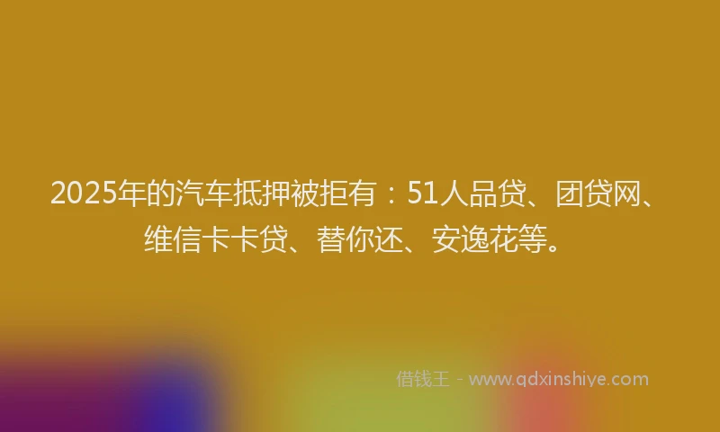 2025年的汽车抵押被拒有：51人品贷、团贷网、维信卡卡贷、替你还、安逸花等。