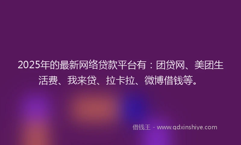 2025年的最新网络贷款平台有：团贷网、美团生活费、我来贷、拉卡拉、微博借钱等。