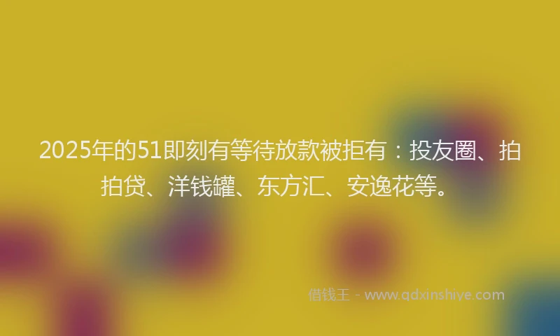 2025年的51即刻有等待放款被拒有：投友圈、拍拍贷、洋钱罐、东方汇、安逸花等。