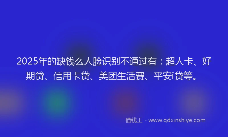 2025年的缺钱么人脸识别不通过有：超人卡、好期贷、信用卡贷、美团生活费、平安i贷等。