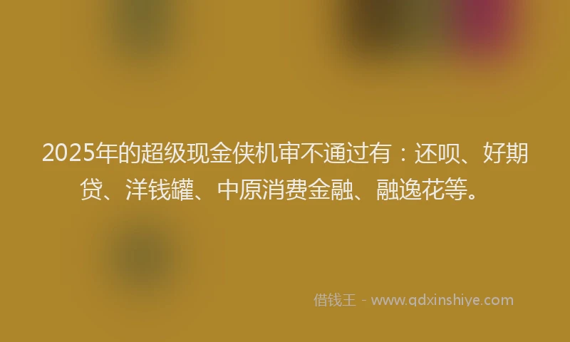 2025年的超级现金侠机审不通过有：还呗、好期贷、洋钱罐、中原消费金融、融逸花等。