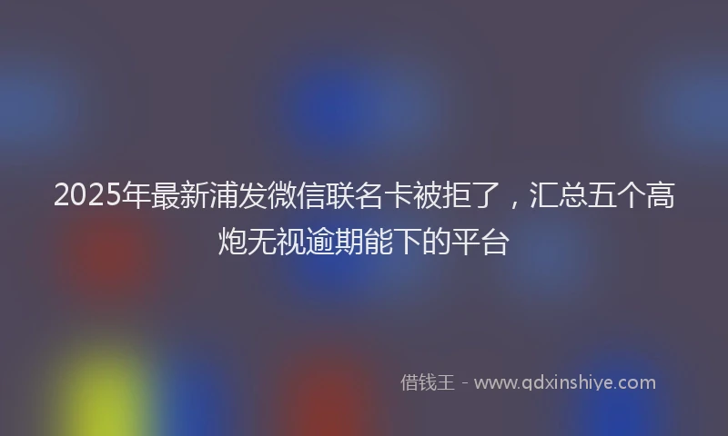 2025年最新浦发微信联名卡被拒了，汇总五个高炮无视逾期能下的平台