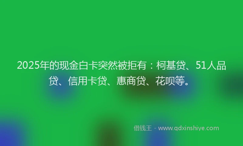 2025年的现金白卡突然被拒有：柯基贷、51人品贷、信用卡贷、惠商贷、花呗等。