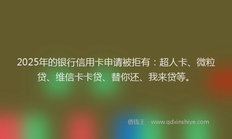 2025年的银行信用卡申请被拒有：超人卡、微粒贷、维信卡卡贷、替你还、我来贷等。