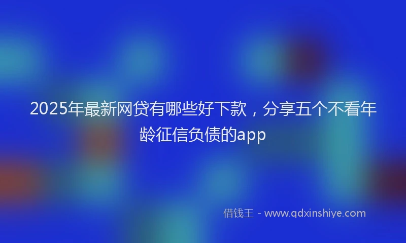 2025年最新网贷有哪些好下款，分享五个不看年龄征信负债的app