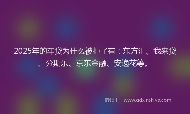 2025年的车贷为什么被拒了有：东方汇、我来贷、分期乐、京东金融、安逸花等。