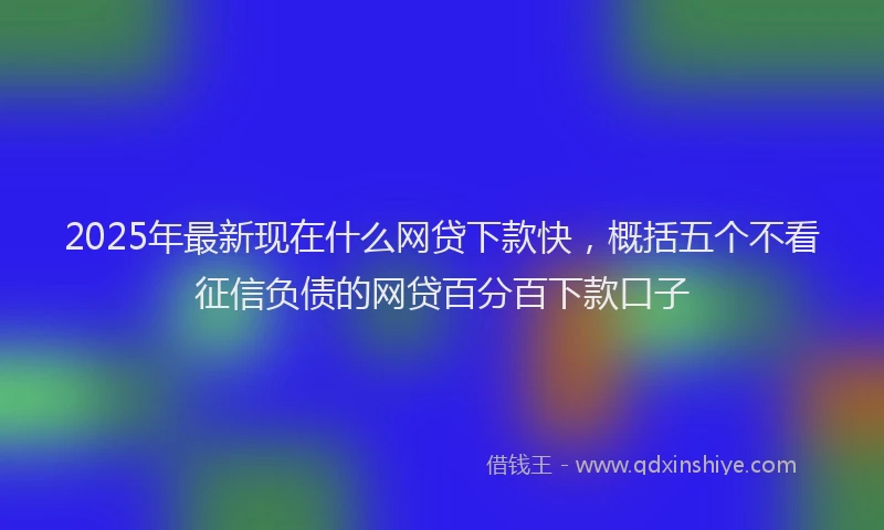 2025年最新现在什么网贷下款快，概括五个不看征信负债的网贷百分百下款口子