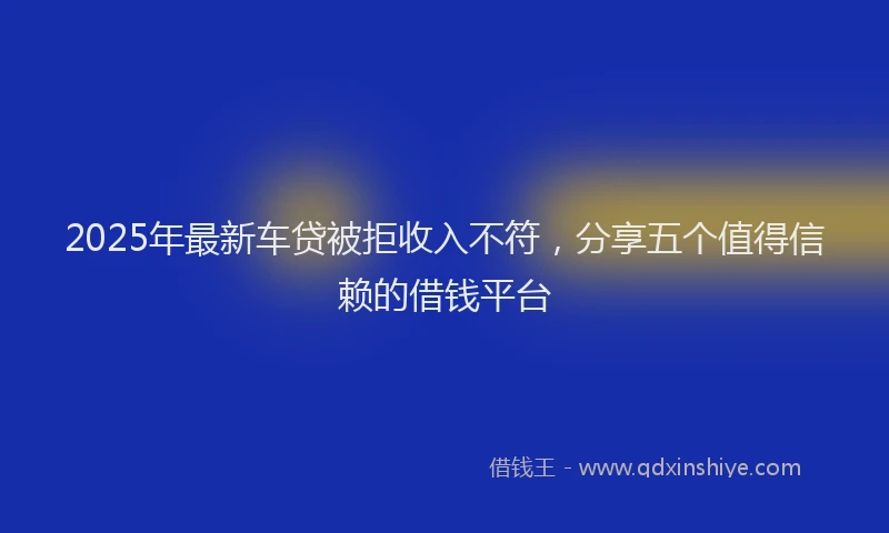 2025年最新车贷被拒收入不符，分享五个值得信赖的借钱平台