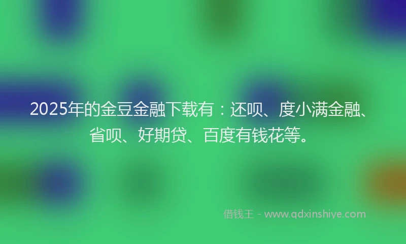 2025年的金豆金融下载有：还呗、度小满金融、省呗、好期贷、百度有钱花等。