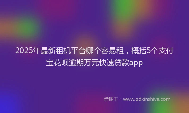 2025年最新租机平台哪个容易租，概括5个支付宝花呗逾期万元快速贷款app