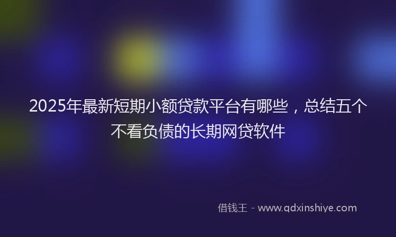 2025年最新短期小额贷款平台有哪些，总结五个不看负债的长期网贷软件