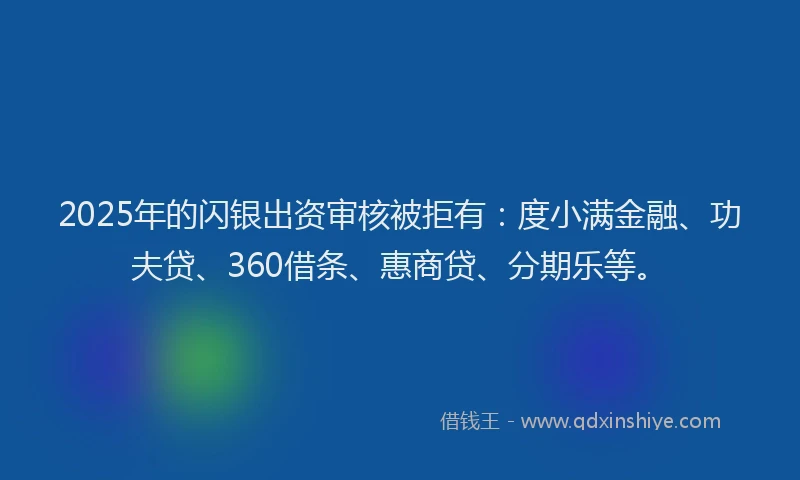 2025年的闪银出资审核被拒有：度小满金融、功夫贷、360借条、惠商贷、分期乐等。