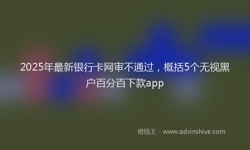 2025年最新银行卡网审不通过，概括5个无视黑户百分百下款app