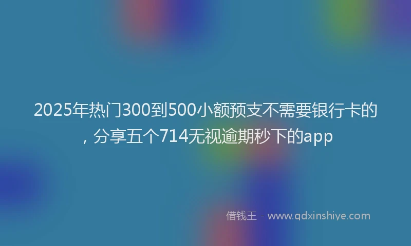 2025年热门300到500小额预支不需要银行卡的，分享五个714无视逾期秒下的app