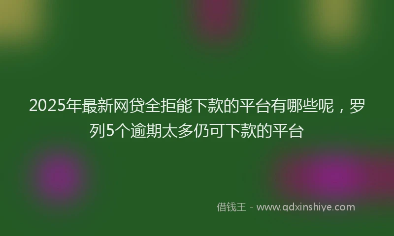 2025年最新网贷全拒能下款的平台有哪些呢，罗列5个逾期太多仍可下款的平台