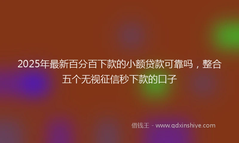 2025年最新百分百下款的小额贷款可靠吗，整合五个无视征信秒下款的口子