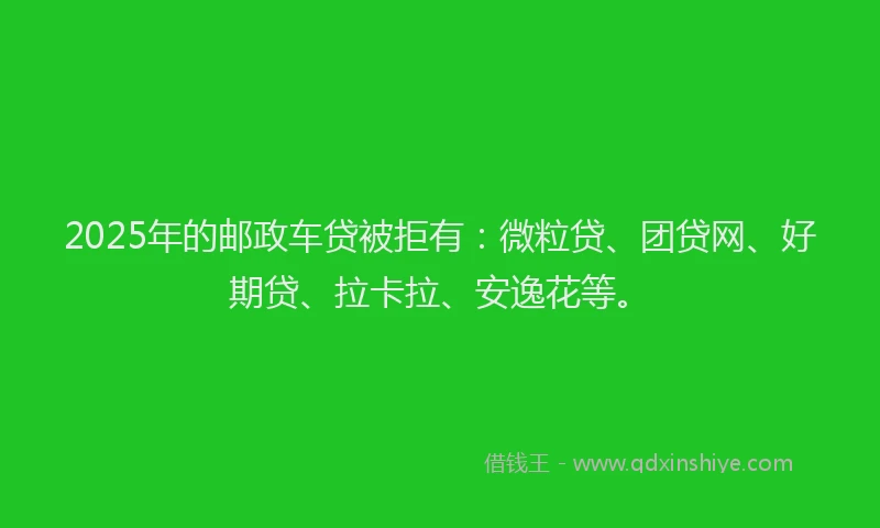2025年的邮政车贷被拒有：微粒贷、团贷网、好期贷、拉卡拉、安逸花等。