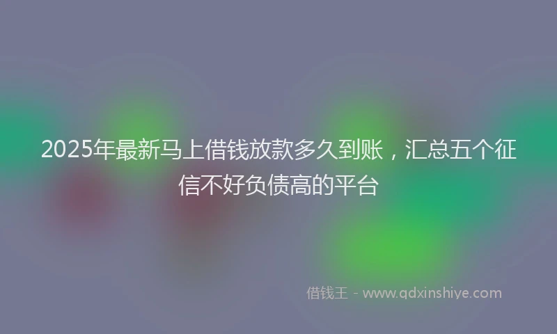 2025年最新马上借钱放款多久到账，汇总五个征信不好负债高的平台