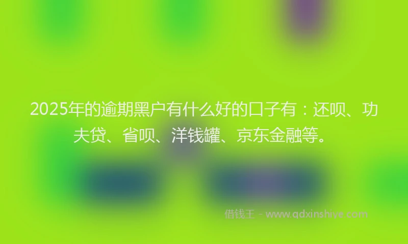 2025年的逾期黑户有什么好的口子有：还呗、功夫贷、省呗、洋钱罐、京东金融等。
