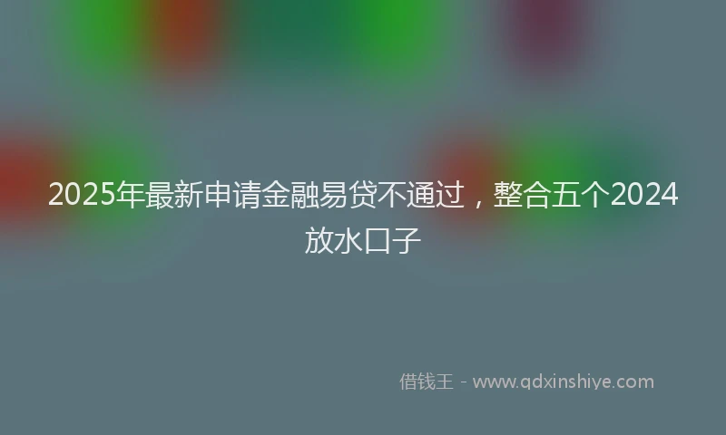 2025年最新申请金融易贷不通过，整合五个2024放水口子