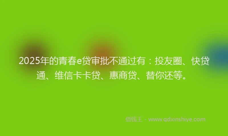 2025年的青春e贷审批不通过有：投友圈、快贷通、维信卡卡贷、惠商贷、替你还等。