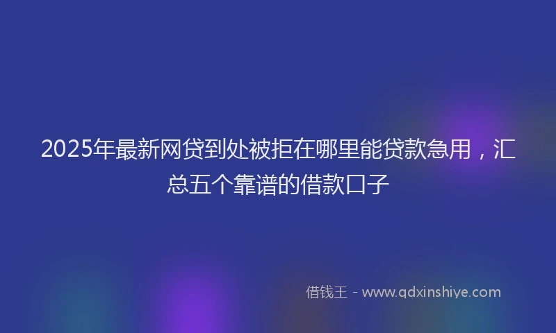 2025年最新网贷到处被拒在哪里能贷款急用，汇总五个靠谱的借款口子