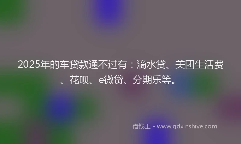 2025年的车贷款通不过有：滴水贷、美团生活费、花呗、e微贷、分期乐等。