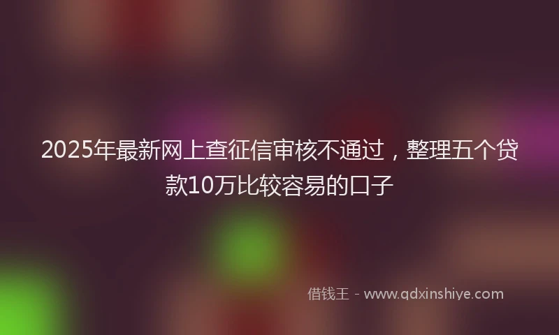 2025年最新网上查征信审核不通过，整理五个贷款10万比较容易的口子