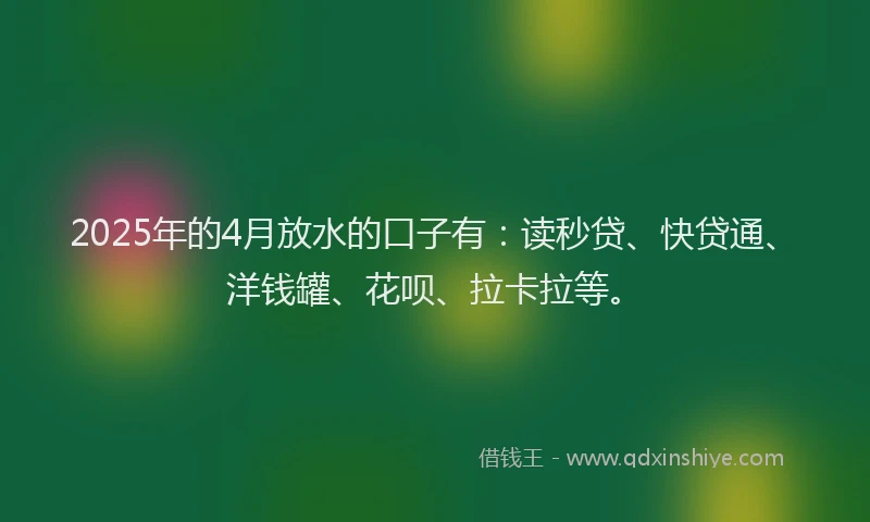 2025年的4月放水的口子有：读秒贷、快贷通、洋钱罐、花呗、拉卡拉等。