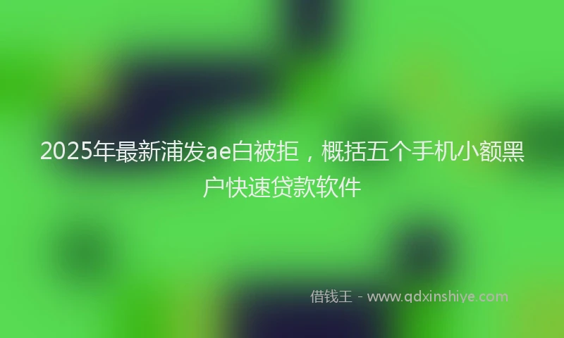 2025年最新浦发ae白被拒，概括五个手机小额黑户快速贷款软件