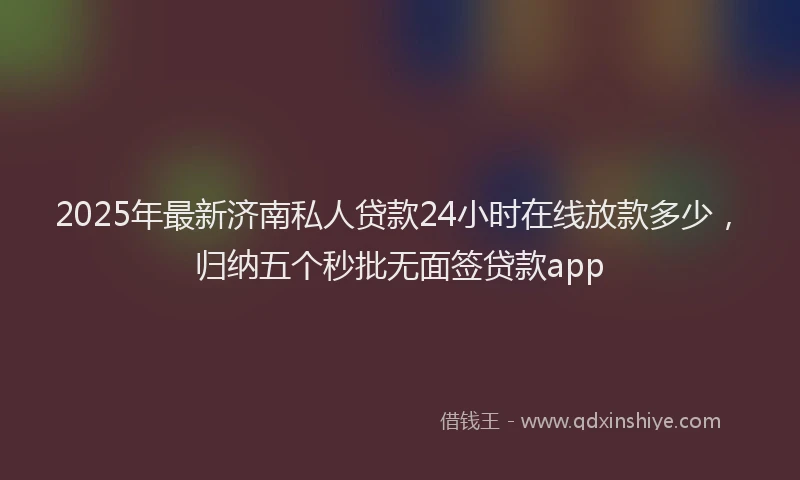 2025年最新济南私人贷款24小时在线放款多少，归纳五个秒批无面签贷款app