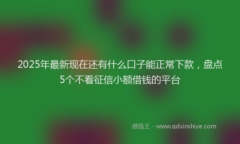 2025年最新现在还有什么口子能正常下款，盘点5个不看征信小额借钱的平台