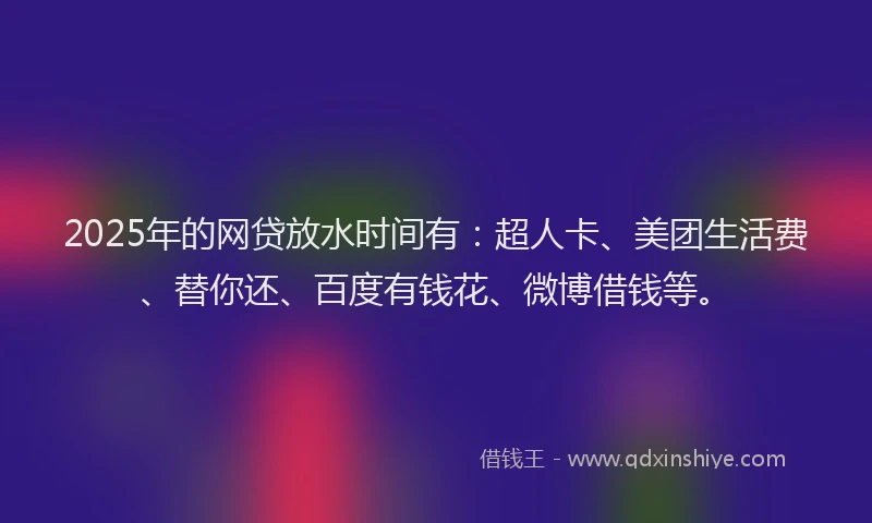 2025年的网贷放水时间有：超人卡、美团生活费、替你还、百度有钱花、微博借钱等。