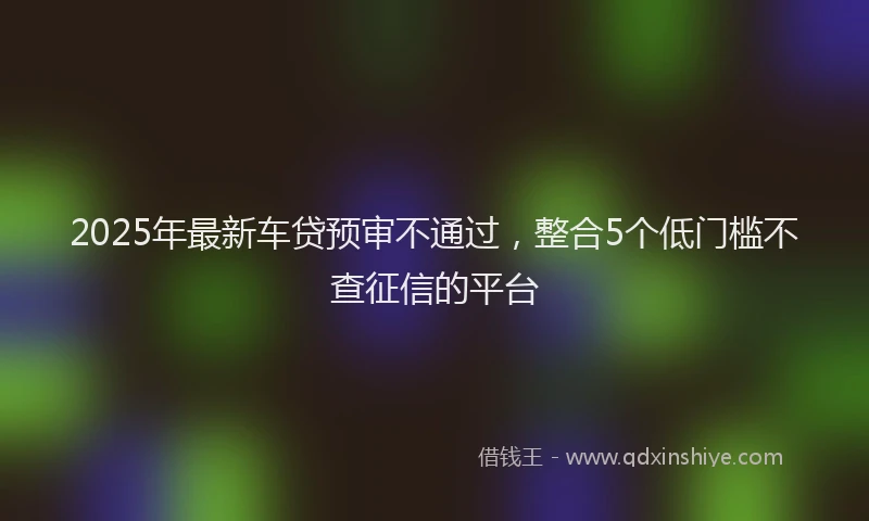 2025年最新车贷预审不通过，整合5个低门槛不查征信的平台